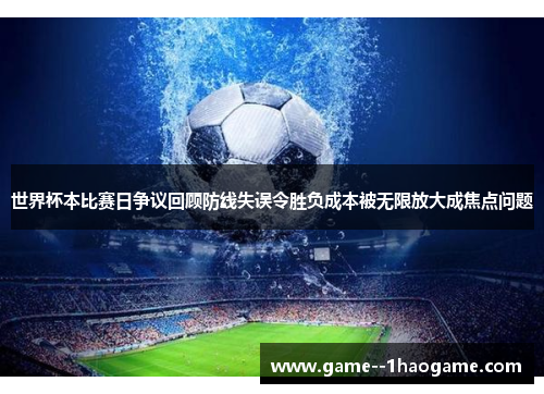 世界杯本比赛日争议回顾防线失误令胜负成本被无限放大成焦点问题
