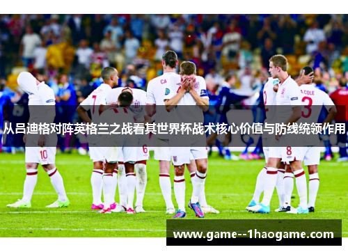 从吕迪格对阵英格兰之战看其世界杯战术核心价值与防线统领作用