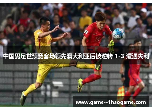 中国男足世预赛客场领先澳大利亚后被逆转 1-3 遭遇失利 中国男足世预赛客场领先澳大利亚后被逆转 1-3 遭遇失利