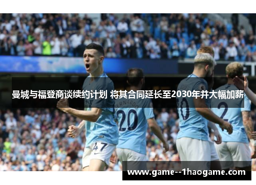 曼城与福登商谈续约计划 将其合同延长至2030年并大幅加薪