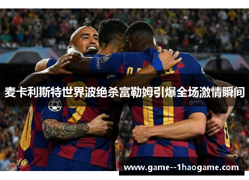 麦卡利斯特世界波绝杀富勒姆引爆全场激情瞬间