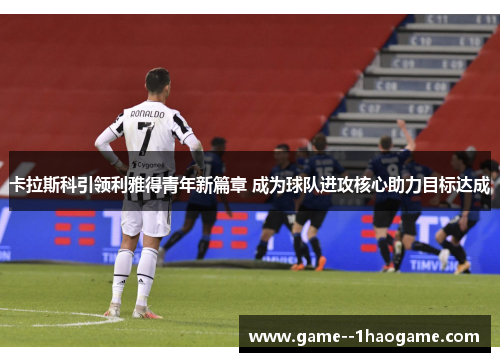 卡拉斯科引领利雅得青年新篇章 成为球队进攻核心助力目标达成