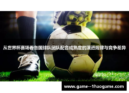 从世界杯赛场看各国球队团队配合成熟度的演进规律与竞争差异