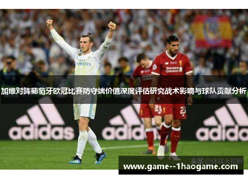 加维对阵葡萄牙欧冠比赛防守端价值深度评估研究战术影响与球队贡献分析