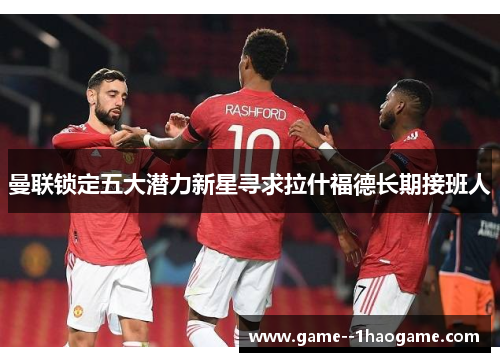 曼联锁定五大潜力新星寻求拉什福德长期接班人 曼联锁定五大潜力新星寻求拉什福德长期接班人