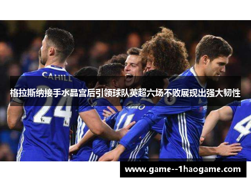 格拉斯纳接手水晶宫后引领球队英超六场不败展现出强大韧性